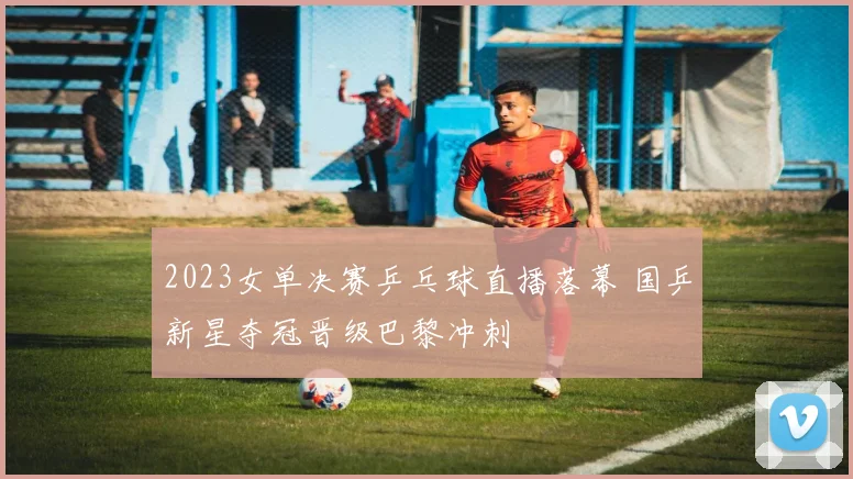 2023女单决赛乒乓球直播落幕 国乒新星夺冠晋级巴黎冲刺