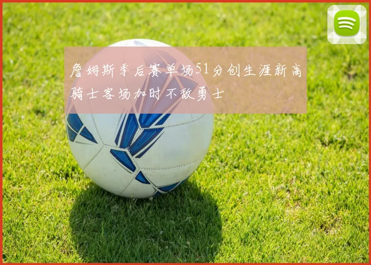 詹姆斯季后赛单场51分创生涯新高骑士客场加时不敌勇士