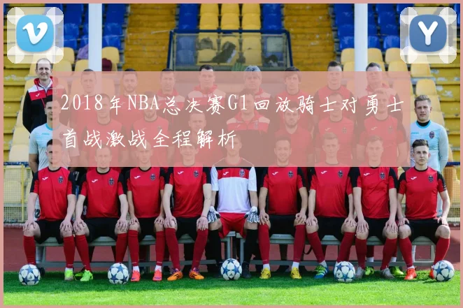 2018年NBA总决赛G1回放骑士对勇士首战激战全程解析