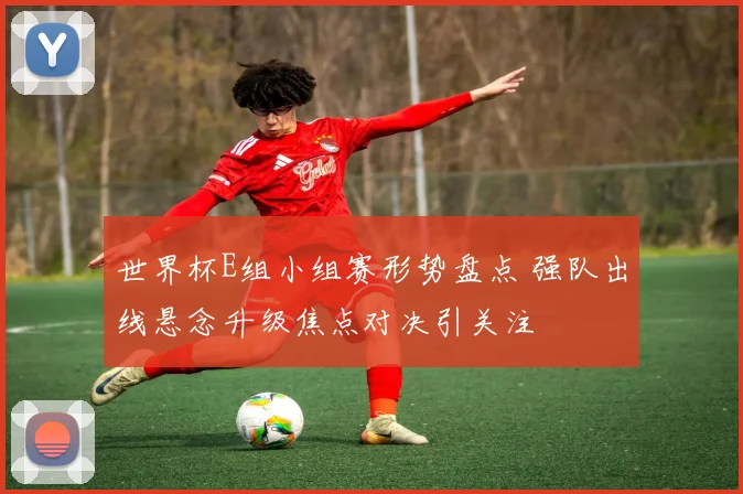 世界杯E组小组赛形势盘点 强队出线悬念升级焦点对决引关注