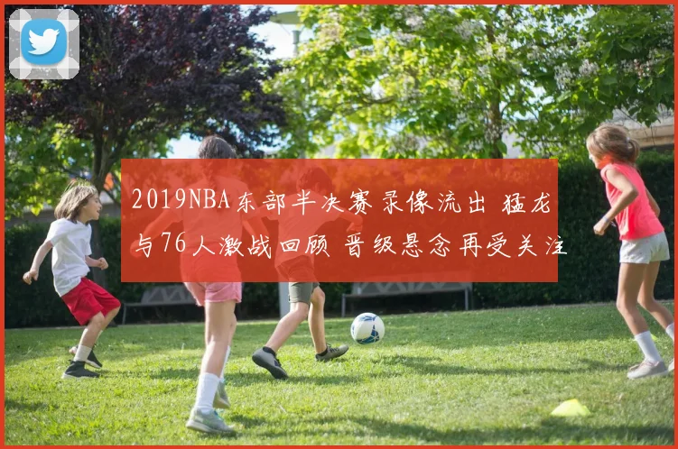 2019NBA东部半决赛录像流出 猛龙与76人激战回顾 晋级悬念再受关注