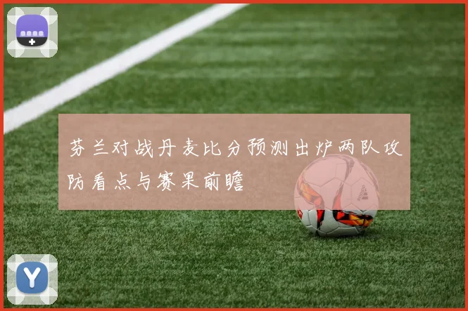 芬兰对战丹麦比分预测出炉两队攻防看点与赛果前瞻