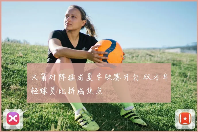 火箭对阵猛龙夏季联赛开打 双方年轻球员比拼成焦点