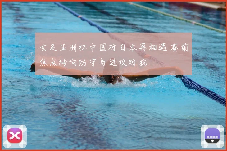 女足亚洲杯中国对日本再相遇 赛前焦点转向防守与进攻对抗