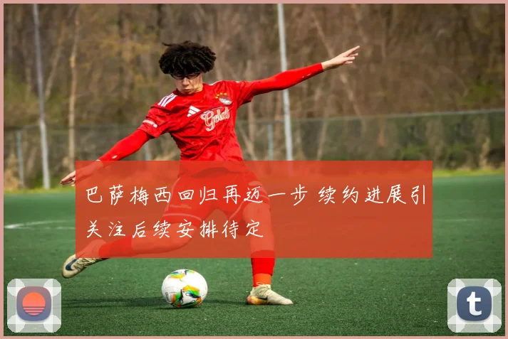 巴萨梅西回归再迈一步 续约进展引关注后续安排待定